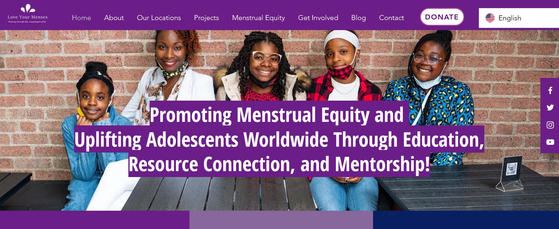 The homepage for loveyourmenses.com. The photo shows four smiling Black tweens with an adult woman under copy that says, "Promoting Menstrual Equity and  Uplifting Adolescents Worldwide Through Education, Resource Connection, and Mentorship!"Home Love Your Menses Homepage Screenshot