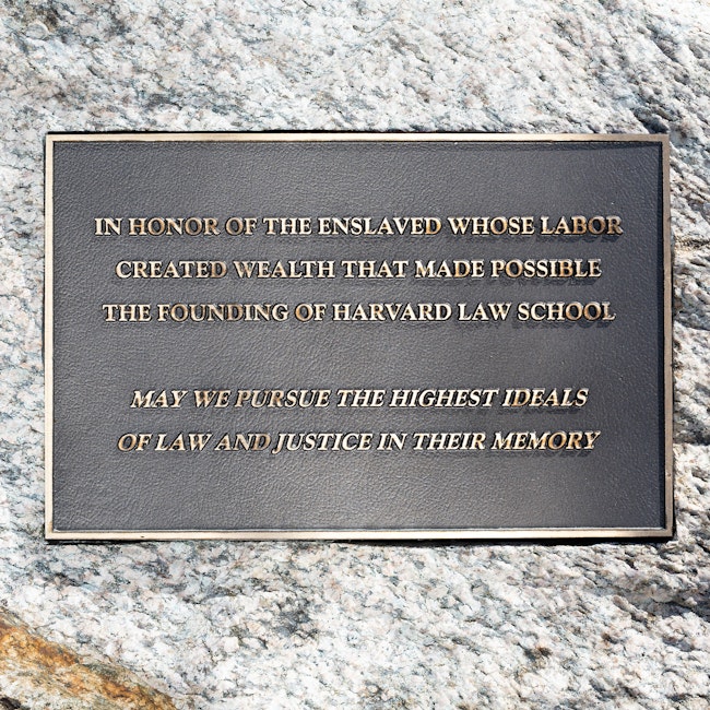 Plaque reading: “In honor of the enslaved whose labor created wealth that made possible the founding of Harvard Law School. May we pursue the highest ideals of law and justice in their memory.”