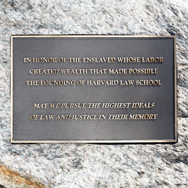 Plaque reading: “In honor of the enslaved whose labor created wealth that made possible the founding of Harvard Law School. May we pursue the highest ideals of law and justice in their memory.”